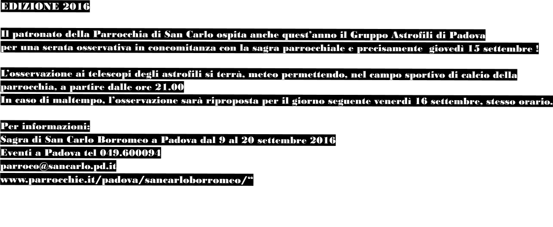 EDIZIONE 2016  Il patronato della Parrocchia di San Carlo ospita anche quest’anno il Gruppo Astrofili di Padova  per una serata osservativa in concomitanza con la sagra parrocchiale e precisamente  giovedì 15 settembre !  L’osservazione ai telescopi degli astrofili si terrà, meteo permettendo, nel campo sportivo di calcio della  parrocchia, a partire dalle ore 21.00 In caso di maltempo, l’osservazione sarà riproposta per il giorno seguente venerdì 16 settembre, stesso orario.  Per informazioni: Sagra di San Carlo Borromeo a Padova dal 9 al 20 settembre 2016 Eventi a Padova tel 049.600094 parroco@sancarlo.pd.it www.parrocchie.it/padova/sancarloborromeo/“