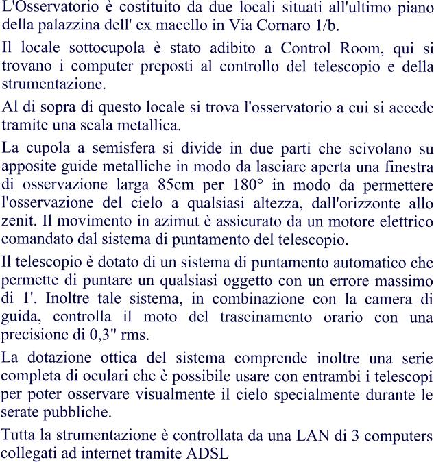 L'Osservatorio è costituito da due locali situati all'ultimo piano della palazzina dell' ex macello in Via Cornaro 1/b. Il locale sottocupola è stato adibito a Control Room, qui si trovano i computer preposti al controllo del telescopio e della strumentazione. Al di sopra di questo locale si trova l'osservatorio a cui si accede tramite una scala metallica. La cupola a semisfera si divide in due parti che scivolano su apposite guide metalliche in modo da lasciare aperta una finestra di osservazione larga 85cm per 180° in modo da permettere l'osservazione del cielo a qualsiasi altezza, dall'orizzonte allo zenit. Il movimento in azimut è assicurato da un motore elettrico comandato dal sistema di puntamento del telescopio. Il telescopio è dotato di un sistema di puntamento automatico che permette di puntare un qualsiasi oggetto con un errore massimo di 1'. Inoltre tale sistema, in combinazione con la camera di guida, controlla il moto del trascinamento orario con una precisione di 0,3" rms.  La dotazione ottica del sistema comprende inoltre una serie completa di oculari che è possibile usare con entrambi i telescopi per poter osservare visualmente il cielo specialmente durante le serate pubbliche.  Tutta la strumentazione è controllata da una LAN di 3 computers collegati ad internet tramite ADSL