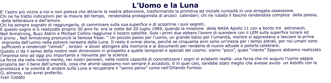 L’Uomo e la Luna E’ l’astro più vicino a noi e non poteva che attrarre la nostra attenzione, trasformando la primitiva ed iniziale curiosità in una stregata ossessione. Chi ne ha tratto indicazioni per la misura del tempo,  rendendola protagonista di arcaici  calendari; chi ne rubato il fascino rendendola complice  della poesia,  della letteratura e dell’amore. Chi ha sempre sognato di raggiungerla, di camminare sulla sua superfice e di scoprirne i suoi segreti..  E questo sogno si è realizzato proprio 50 anni fa: era la notte del 20 luglio 1969, quando la missione  della NASA Apollo 11 con a bordo tre  astronauti,  Neil Armstrong, Buzz Aldrin e Michael Collins raggiunse il nostro satellite. Solo i primi due ebbero l’onore di scendere con il LEM sulla superfice lunare ed  il primo , Neil Armstrong pronunciò la famosa frase: “ Un piccolo passo per l’uomo, un grande balzo per l’umanità, mentre si apprestava a lasciare la prima  impronta dell’uomo nella polvere nerastra della Luna. Il resto è ormai storia, perchè se cinquanta anni sono un’inezia per i tempi astrali, per noi umani sono  sufficienti a renderceli “remoti” , lontani  e dover attingere alla memoria e ai documenti per renderla di nuovo attuale e poterla celebrare. Questo ci da il senso della nostre reali dimensioni in prospetto a quelle temporali e spaziali del cosmo: siamo “poco”, quasi “niente” Eppure abbiamo realizzato l’impresa sino ad oggi più importante e rilevante per la scienza. La forza sta nella nostra mente, nei nostri pensieri, nella nostra capacità di concretizzare i sogni in eclatanti realtà: una forza che mi auguro l’uomo sappia proporla per il bene dell’umanità, cosa che ahimè sappiamo non sempre è accaduto. E in quei casi, sarebbe stato meglio che avesse avuto  un Astolfo con la prontezza e la volontà di andare sulla Luna a recuperare il “senno perso” come nell’Orlando Furioso. O, almeno, così avrei preferito. Ivan Codato